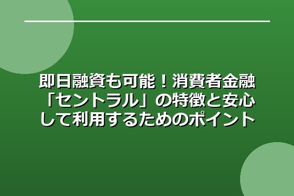 即日融資も可能!消費者金融「セントラル」の特徴と安心して利用するためのポイント