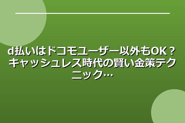 d払いはドコモユーザー以外もOK?キャッシュレス時代の賢い金策テクニック