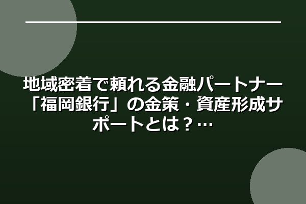 地域密着で頼れる金融パートナー「福岡銀行」の金策・資産形成サポートとは?