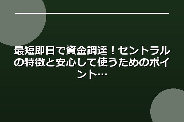 最短即日で資金調達!セントラルの特徴と安心して使うためのポイント