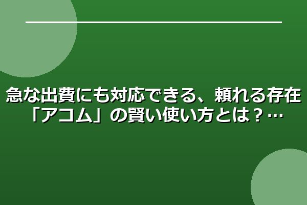 急な出費にも対応できる、頼れる存在「アコム」の賢い使い方とは？