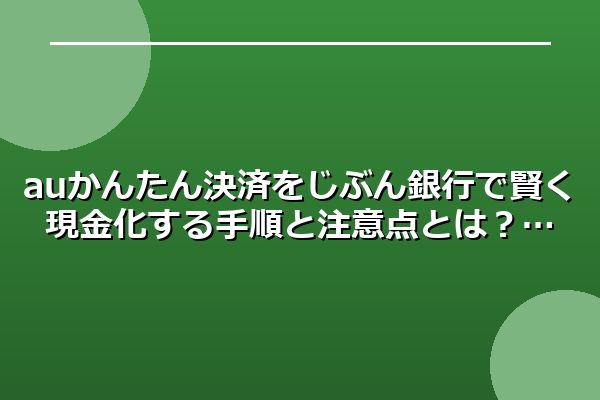 auかんたん決済をじぶん銀行で賢く現金化する手順と注意点とは？