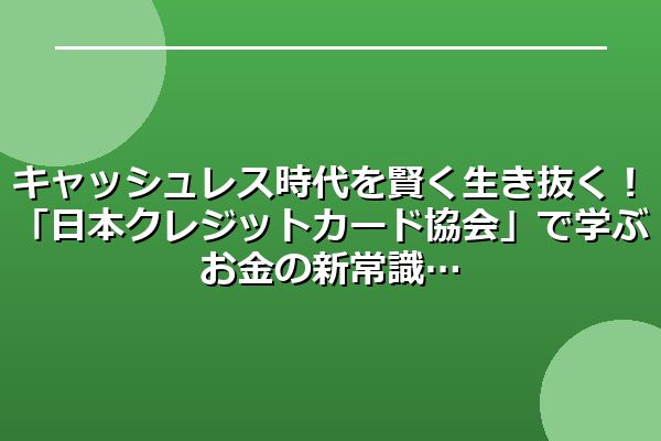 キャッシュレス時代を賢く生き抜く！「日本クレジットカード協会」で学ぶお金の新常識