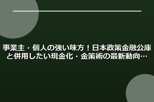事業主・個人の強い味方!日本政策金融公庫と併用したい現金化・金策術の最新動向