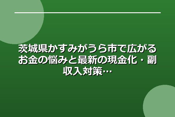 茨城県かすみがうら市で広がるお金の悩みと最新の現金化・副収入対策