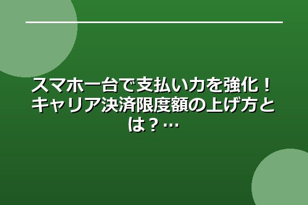 スマホ一台で支払い力を強化!キャリア決済限度額の上げ方とは?