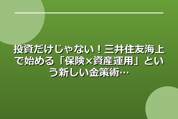 投資だけじゃない!三井住友海上で始める「保険×資産運用」という新しい金策術
