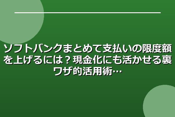 ソフトバンクまとめて支払いの限度額を上げるには?現金化にも活かせる裏ワザ的活用術