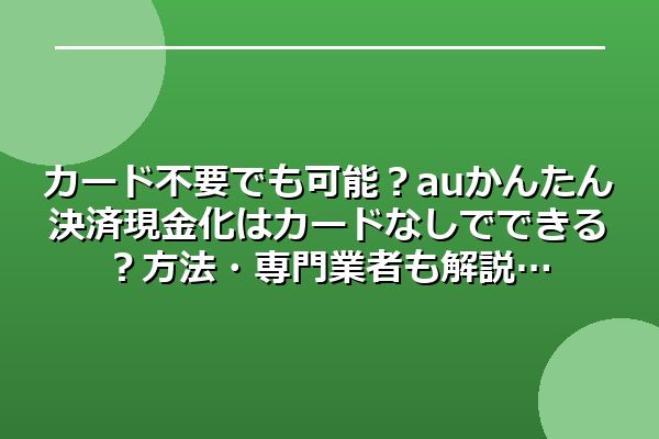 カード不要でも可能?auかんたん決済現金化はカードなしでできる?方法・専門業者も解説