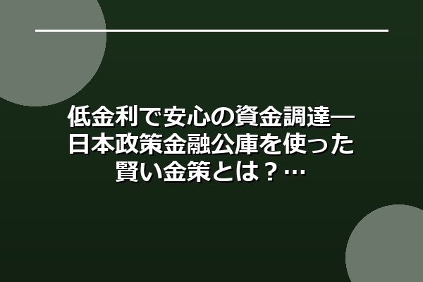 低金利で安心の資金調達―日本政策金融公庫を使った賢い金策とは?