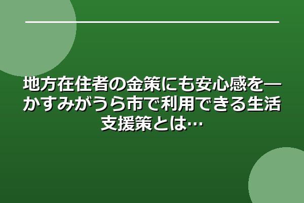 地方在住者の金策にも安心感を―かすみがうら市で利用できる生活支援策とは