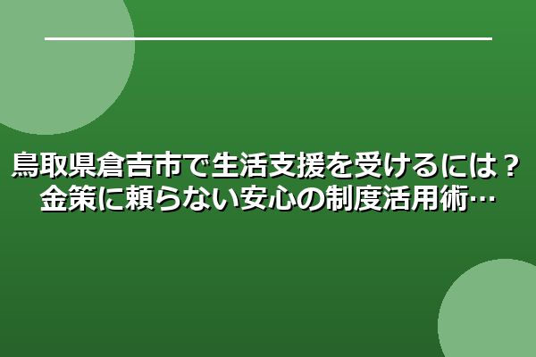 鳥取県倉吉市で生活支援を受けるには?金策に頼らない安心の制度活用術