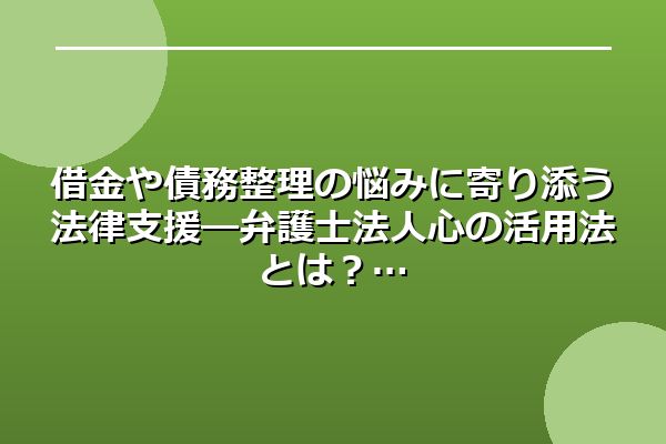 借金や債務整理の悩みに寄り添う法律支援―弁護士法人心の活用法とは?