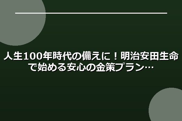 人生100年時代の備えに！明治安田生命で始める安心の金策プラン