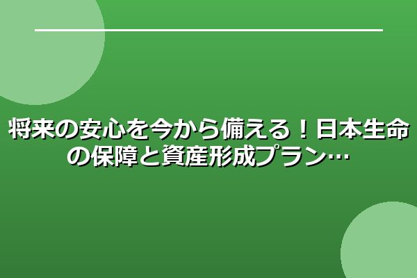 将来の安心を今から備える!日本生命の保障と資産形成プラン