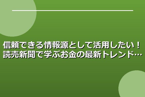 信頼できる情報源として活用したい!読売新聞で学ぶお金の最新トレンド